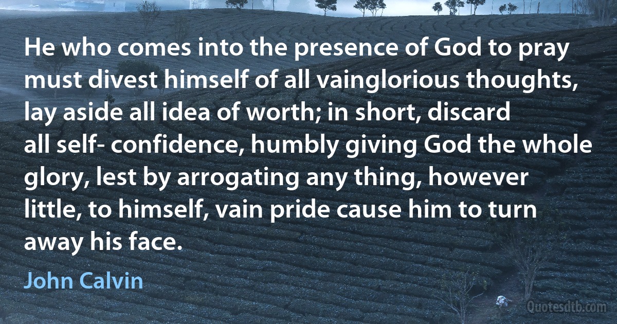 He who comes into the presence of God to pray must divest himself of all vainglorious thoughts, lay aside all idea of worth; in short, discard all self- confidence, humbly giving God the whole glory, lest by arrogating any thing, however little, to himself, vain pride cause him to turn away his face. (John Calvin)