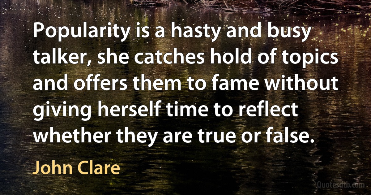 Popularity is a hasty and busy talker, she catches hold of topics and offers them to fame without giving herself time to reflect whether they are true or false. (John Clare)