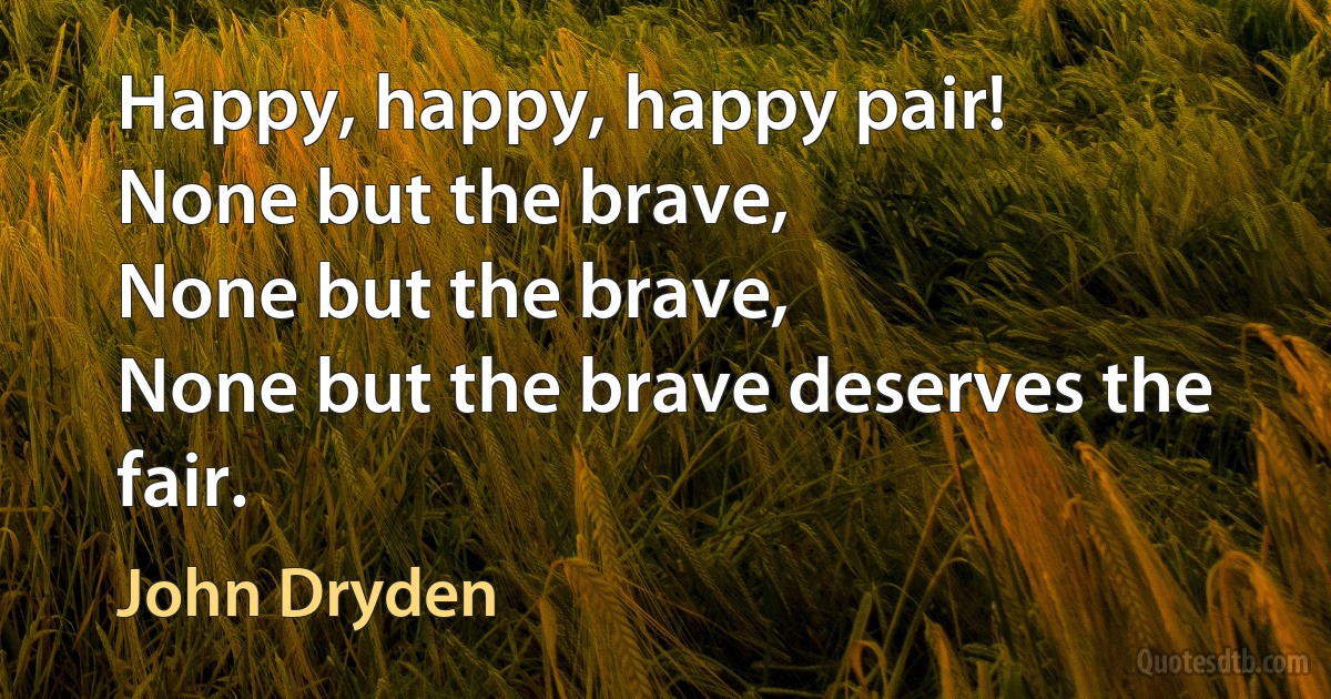 Happy, happy, happy pair!
None but the brave,
None but the brave,
None but the brave deserves the fair. (John Dryden)