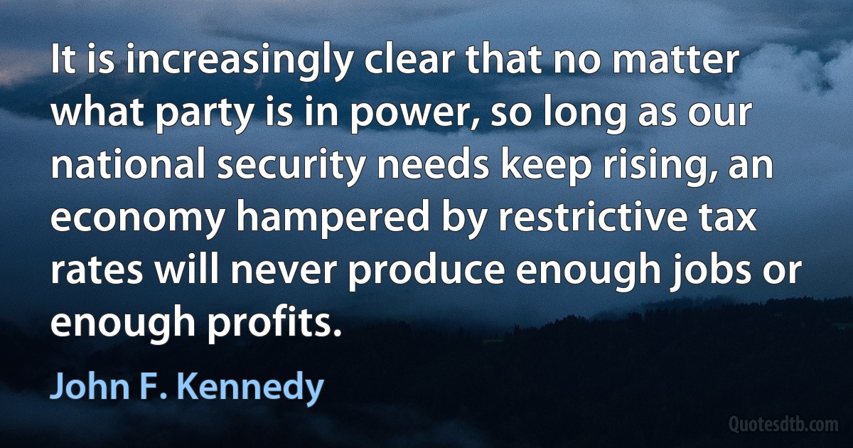 It is increasingly clear that no matter what party is in power, so long as our national security needs keep rising, an economy hampered by restrictive tax rates will never produce enough jobs or enough profits. (John F. Kennedy)