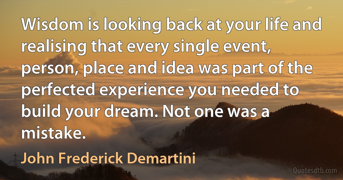 Wisdom is looking back at your life and realising that every single event, person, place and idea was part of the perfected experience you needed to build your dream. Not one was a mistake. (John Frederick Demartini)