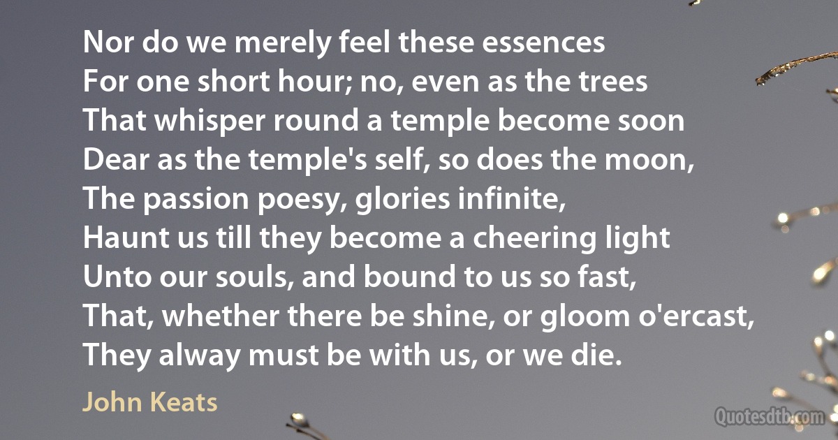 Nor do we merely feel these essences
For one short hour; no, even as the trees
That whisper round a temple become soon
Dear as the temple's self, so does the moon,
The passion poesy, glories infinite,
Haunt us till they become a cheering light
Unto our souls, and bound to us so fast,
That, whether there be shine, or gloom o'ercast,
They alway must be with us, or we die. (John Keats)