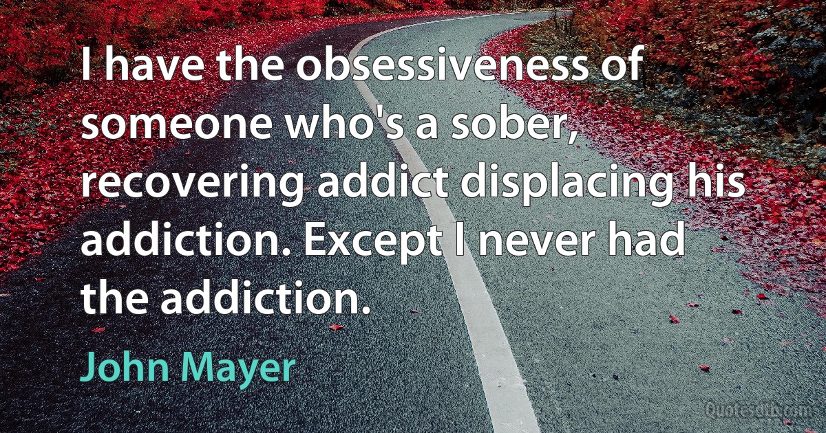 I have the obsessiveness of someone who's a sober, recovering addict displacing his addiction. Except I never had the addiction. (John Mayer)