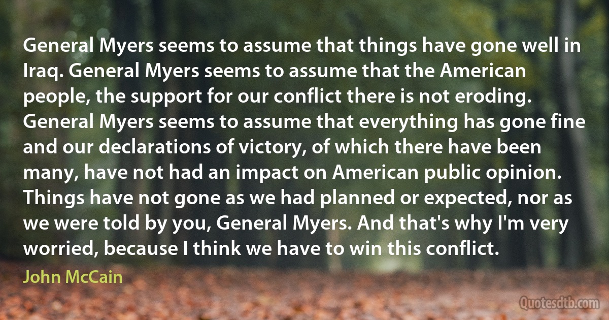 General Myers seems to assume that things have gone well in Iraq. General Myers seems to assume that the American people, the support for our conflict there is not eroding. General Myers seems to assume that everything has gone fine and our declarations of victory, of which there have been many, have not had an impact on American public opinion.
Things have not gone as we had planned or expected, nor as we were told by you, General Myers. And that's why I'm very worried, because I think we have to win this conflict. (John McCain)