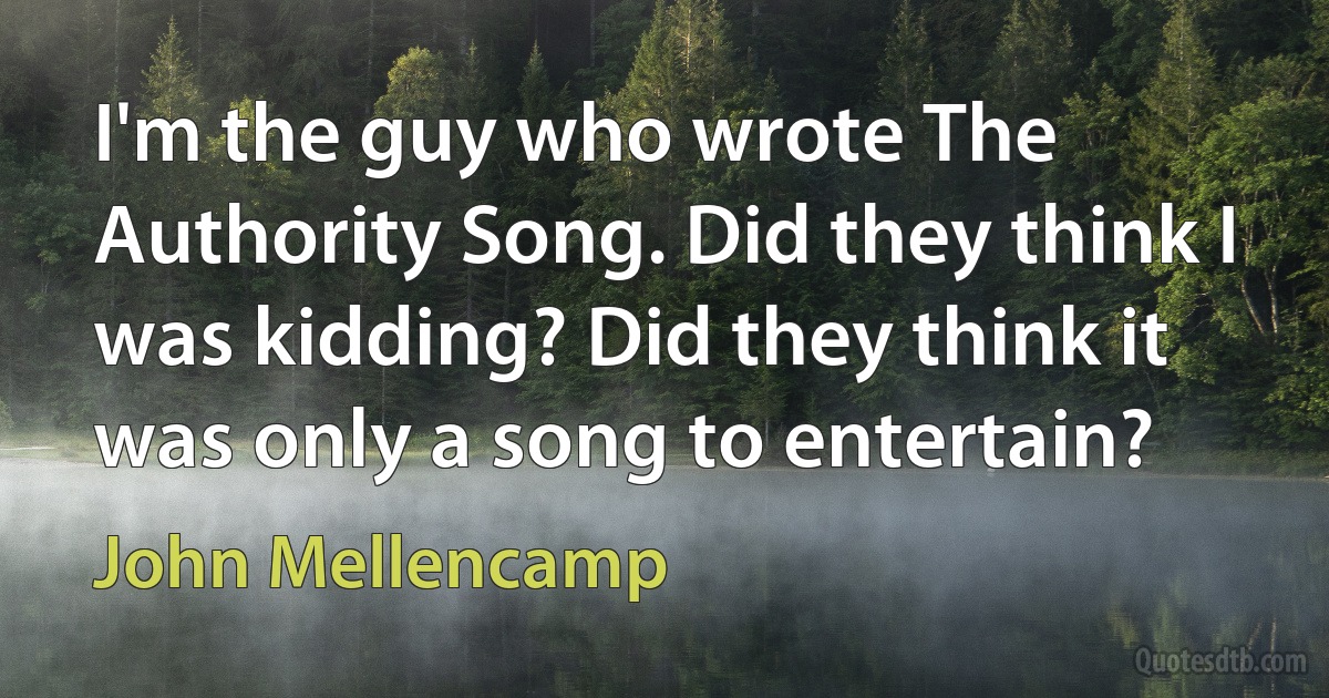 I'm the guy who wrote The Authority Song. Did they think I was kidding? Did they think it was only a song to entertain? (John Mellencamp)