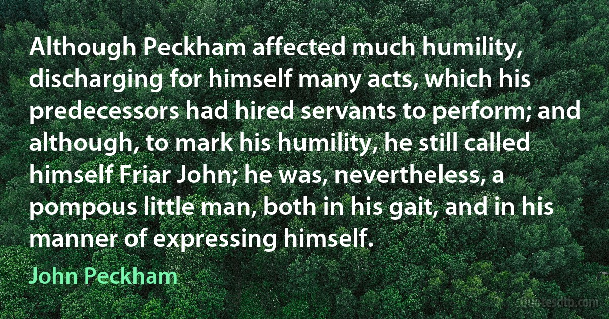 Although Peckham affected much humility, discharging for himself many acts, which his predecessors had hired servants to perform; and although, to mark his humility, he still called himself Friar John; he was, nevertheless, a pompous little man, both in his gait, and in his manner of expressing himself. (John Peckham)