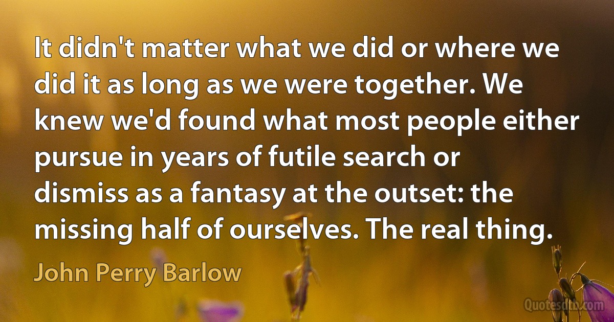 It didn't matter what we did or where we did it as long as we were together. We knew we'd found what most people either pursue in years of futile search or dismiss as a fantasy at the outset: the missing half of ourselves. The real thing. (John Perry Barlow)