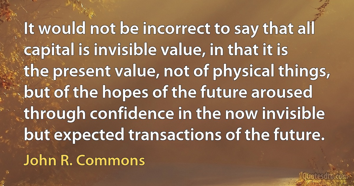 It would not be incorrect to say that all capital is invisible value, in that it is the present value, not of physical things, but of the hopes of the future aroused through confidence in the now invisible but expected transactions of the future. (John R. Commons)