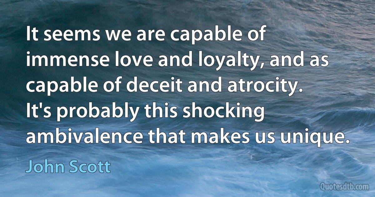 It seems we are capable of immense love and loyalty, and as capable of deceit and atrocity. It's probably this shocking ambivalence that makes us unique. (John Scott)