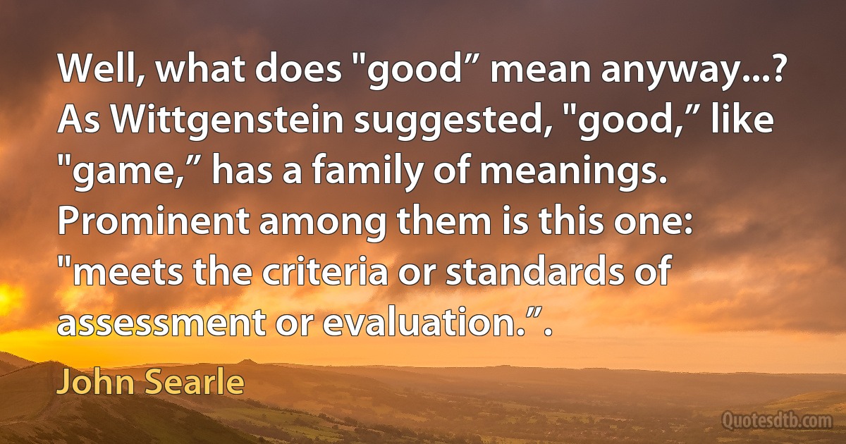 Well, what does "good” mean anyway...? As Wittgenstein suggested, "good,” like "game,” has a family of meanings. Prominent among them is this one: "meets the criteria or standards of assessment or evaluation.”. (John Searle)