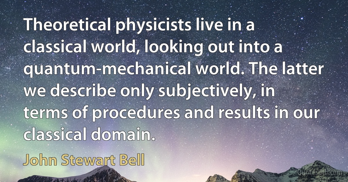 Theoretical physicists live in a classical world, looking out into a quantum-mechanical world. The latter we describe only subjectively, in terms of procedures and results in our classical domain. (John Stewart Bell)