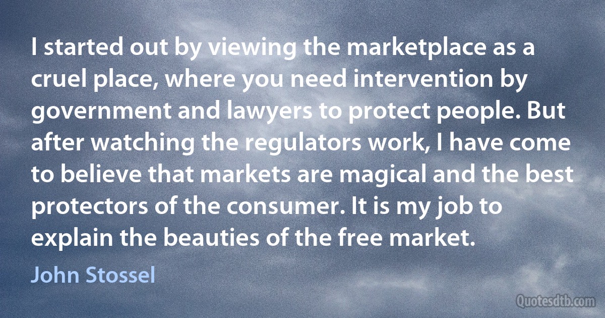 I started out by viewing the marketplace as a cruel place, where you need intervention by government and lawyers to protect people. But after watching the regulators work, I have come to believe that markets are magical and the best protectors of the consumer. It is my job to explain the beauties of the free market. (John Stossel)