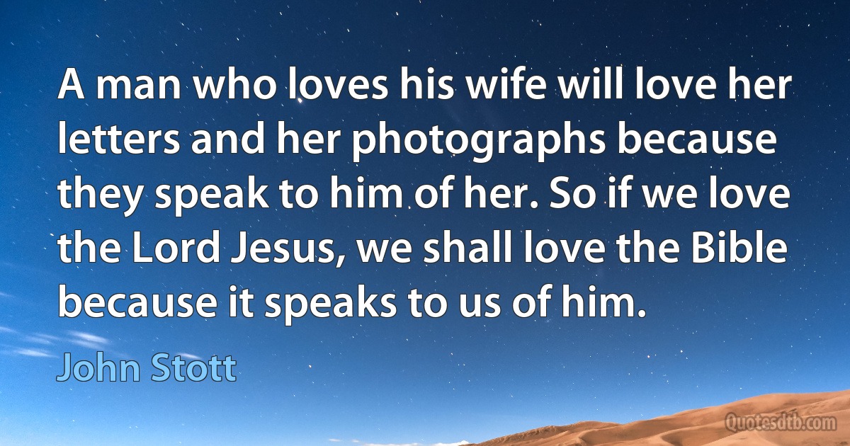 A man who loves his wife will love her letters and her photographs because they speak to him of her. So if we love the Lord Jesus, we shall love the Bible because it speaks to us of him. (John Stott)