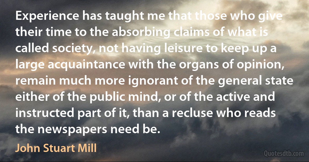 Experience has taught me that those who give their time to the absorbing claims of what is called society, not having leisure to keep up a large acquaintance with the organs of opinion, remain much more ignorant of the general state either of the public mind, or of the active and instructed part of it, than a recluse who reads the newspapers need be. (John Stuart Mill)