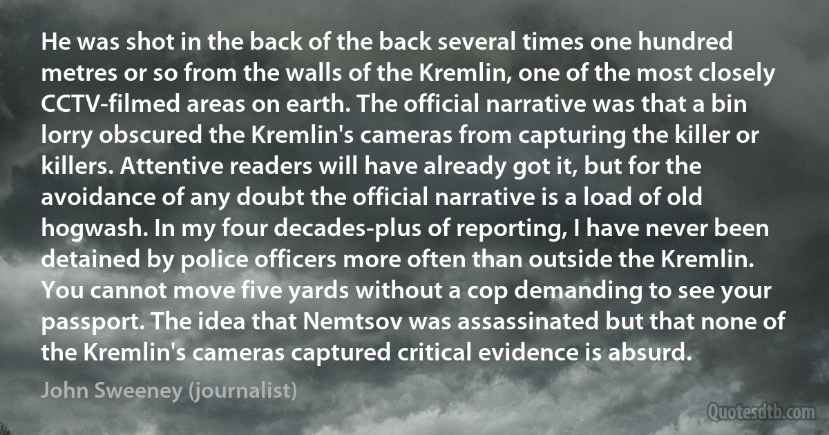 He was shot in the back of the back several times one hundred metres or so from the walls of the Kremlin, one of the most closely CCTV-filmed areas on earth. The official narrative was that a bin lorry obscured the Kremlin's cameras from capturing the killer or killers. Attentive readers will have already got it, but for the avoidance of any doubt the official narrative is a load of old hogwash. In my four decades-plus of reporting, I have never been detained by police officers more often than outside the Kremlin. You cannot move five yards without a cop demanding to see your passport. The idea that Nemtsov was assassinated but that none of the Kremlin's cameras captured critical evidence is absurd. (John Sweeney (journalist))