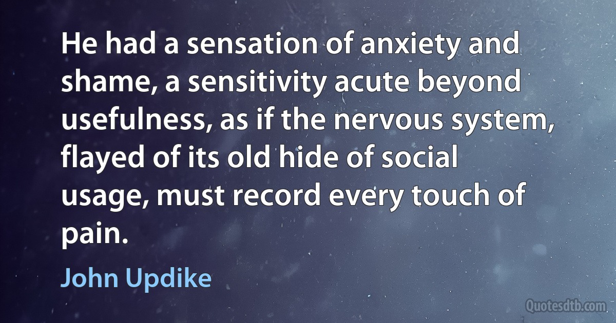 He had a sensation of anxiety and shame, a sensitivity acute beyond usefulness, as if the nervous system, flayed of its old hide of social usage, must record every touch of pain. (John Updike)