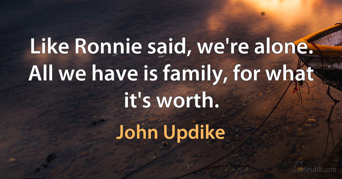 Like Ronnie said, we're alone. All we have is family, for what it's worth. (John Updike)