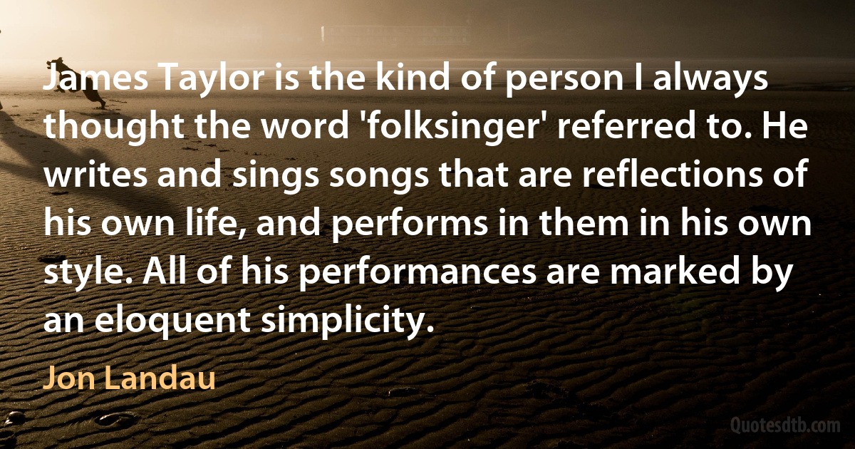 James Taylor is the kind of person I always thought the word 'folksinger' referred to. He writes and sings songs that are reflections of his own life, and performs in them in his own style. All of his performances are marked by an eloquent simplicity. (Jon Landau)