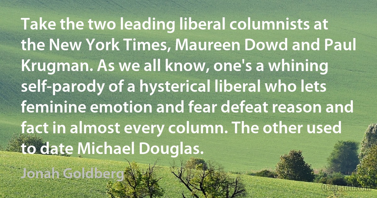 Take the two leading liberal columnists at the New York Times, Maureen Dowd and Paul Krugman. As we all know, one's a whining self-parody of a hysterical liberal who lets feminine emotion and fear defeat reason and fact in almost every column. The other used to date Michael Douglas. (Jonah Goldberg)