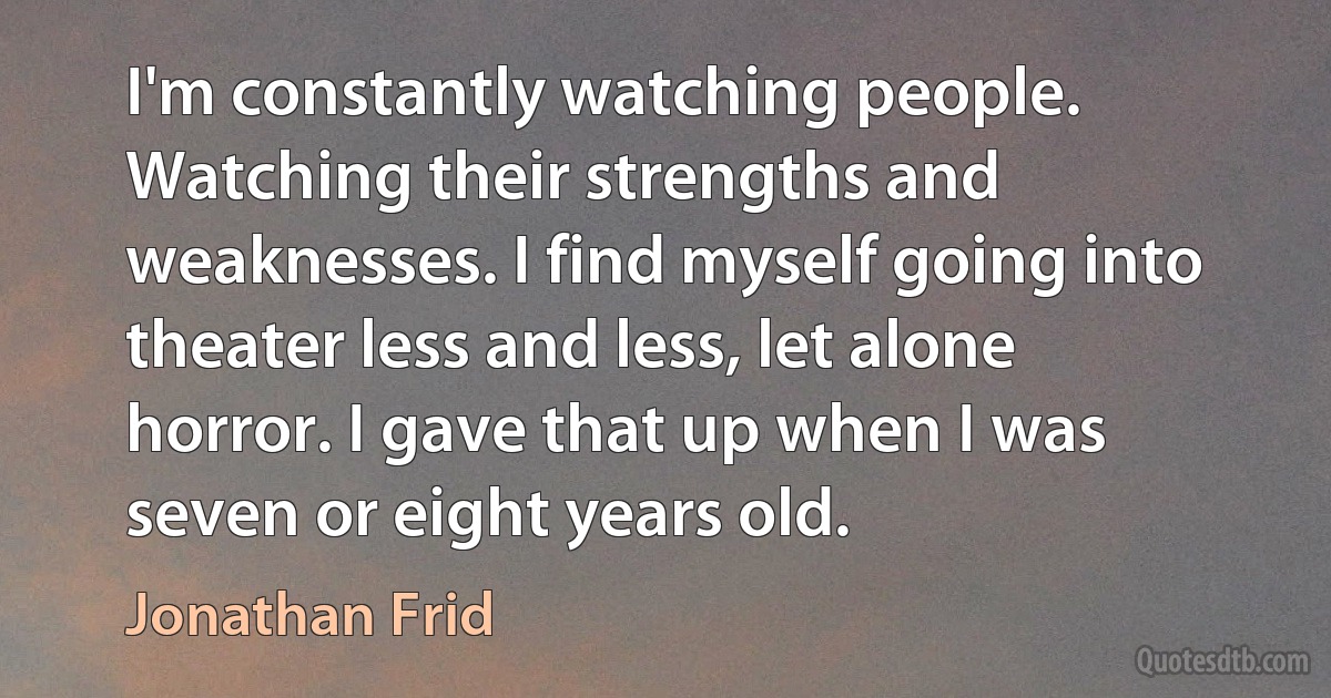 I'm constantly watching people. Watching their strengths and weaknesses. I find myself going into theater less and less, let alone horror. I gave that up when I was seven or eight years old. (Jonathan Frid)