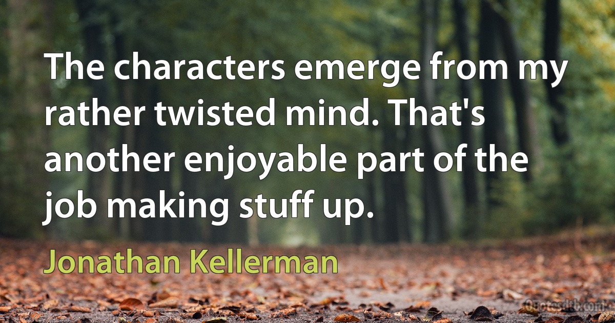 The characters emerge from my rather twisted mind. That's another enjoyable part of the job making stuff up. (Jonathan Kellerman)