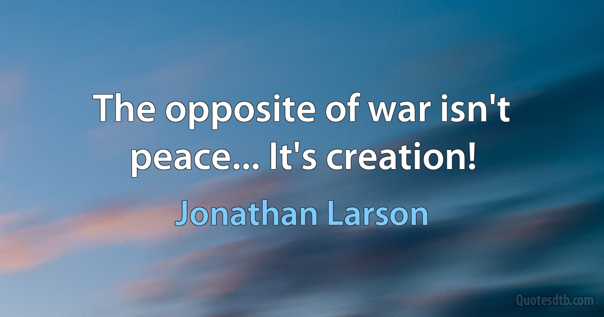 The opposite of war isn't peace... It's creation! (Jonathan Larson)