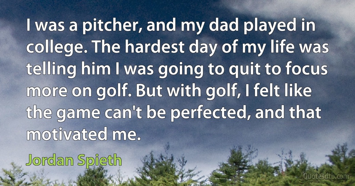 I was a pitcher, and my dad played in college. The hardest day of my life was telling him I was going to quit to focus more on golf. But with golf, I felt like the game can't be perfected, and that motivated me. (Jordan Spieth)