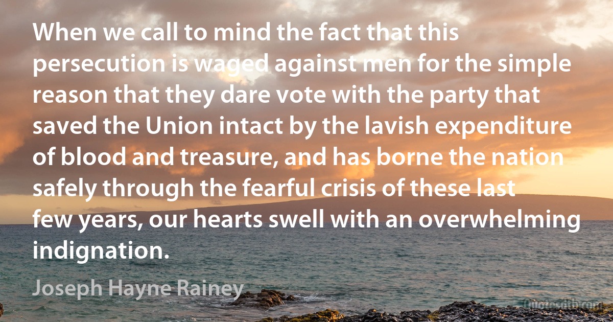 When we call to mind the fact that this persecution is waged against men for the simple reason that they dare vote with the party that saved the Union intact by the lavish expenditure of blood and treasure, and has borne the nation safely through the fearful crisis of these last few years, our hearts swell with an overwhelming indignation. (Joseph Hayne Rainey)