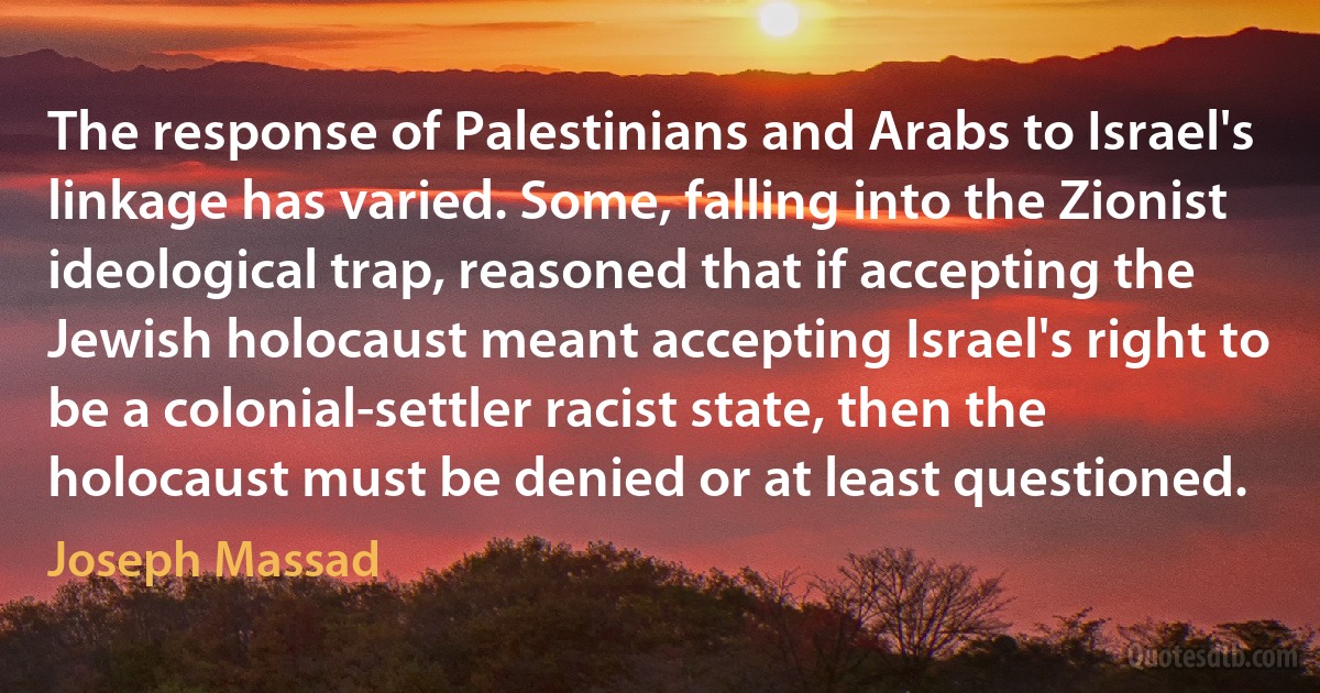 The response of Palestinians and Arabs to Israel's linkage has varied. Some, falling into the Zionist ideological trap, reasoned that if accepting the Jewish holocaust meant accepting Israel's right to be a colonial-settler racist state, then the holocaust must be denied or at least questioned. (Joseph Massad)