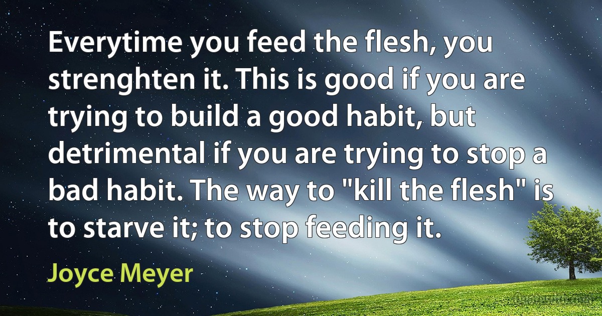 Everytime you feed the flesh, you strenghten it. This is good if you are trying to build a good habit, but detrimental if you are trying to stop a bad habit. The way to "kill the flesh" is to starve it; to stop feeding it. (Joyce Meyer)