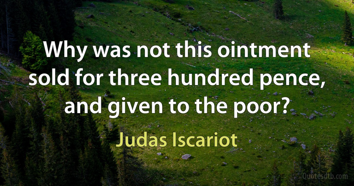 Why was not this ointment sold for three hundred pence, and given to the poor? (Judas Iscariot)