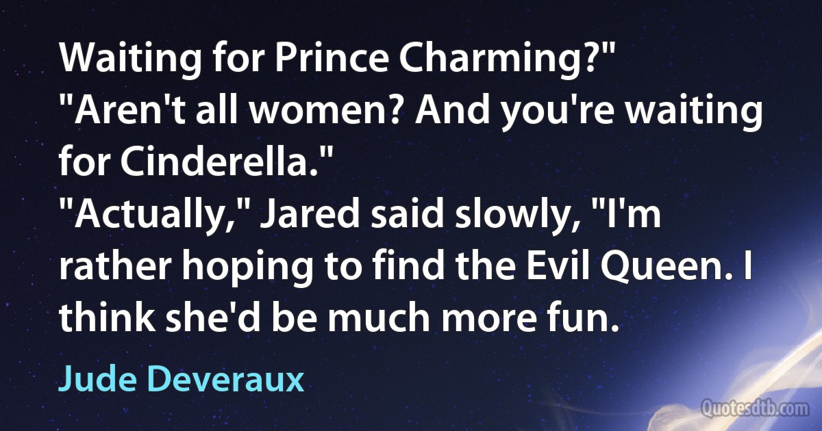 Waiting for Prince Charming?"
"Aren't all women? And you're waiting for Cinderella."
"Actually," Jared said slowly, "I'm rather hoping to find the Evil Queen. I think she'd be much more fun. (Jude Deveraux)