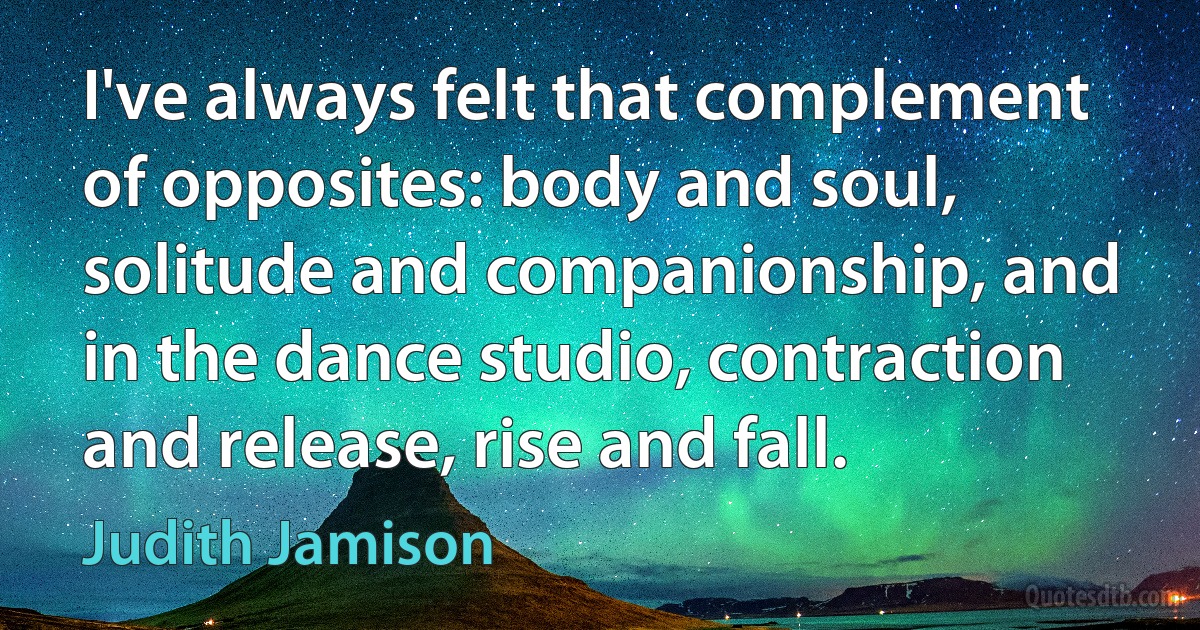 I've always felt that complement of opposites: body and soul, solitude and companionship, and in the dance studio, contraction and release, rise and fall. (Judith Jamison)