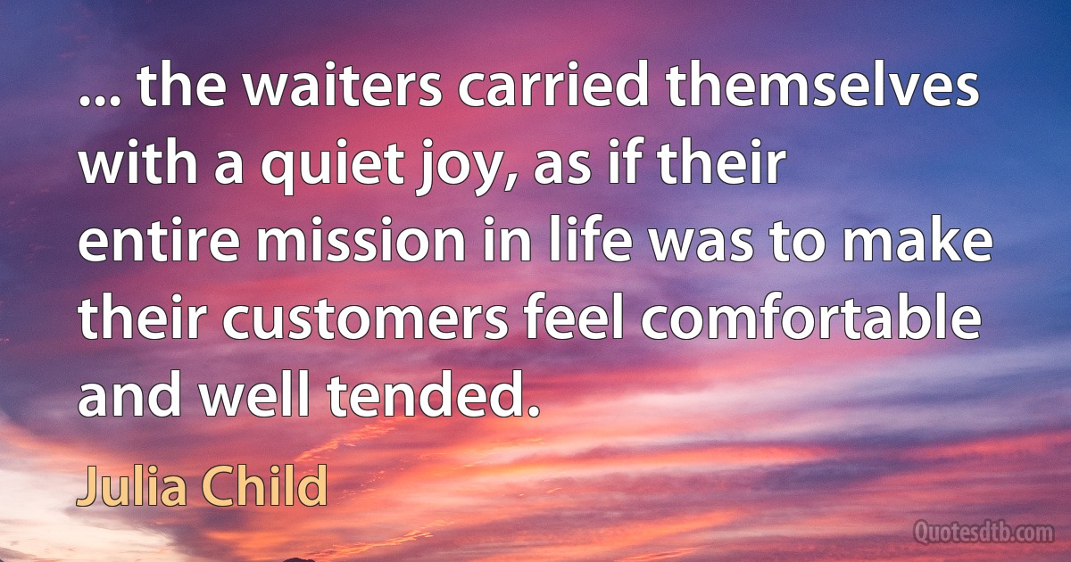 ... the waiters carried themselves with a quiet joy, as if their entire mission in life was to make their customers feel comfortable and well tended. (Julia Child)