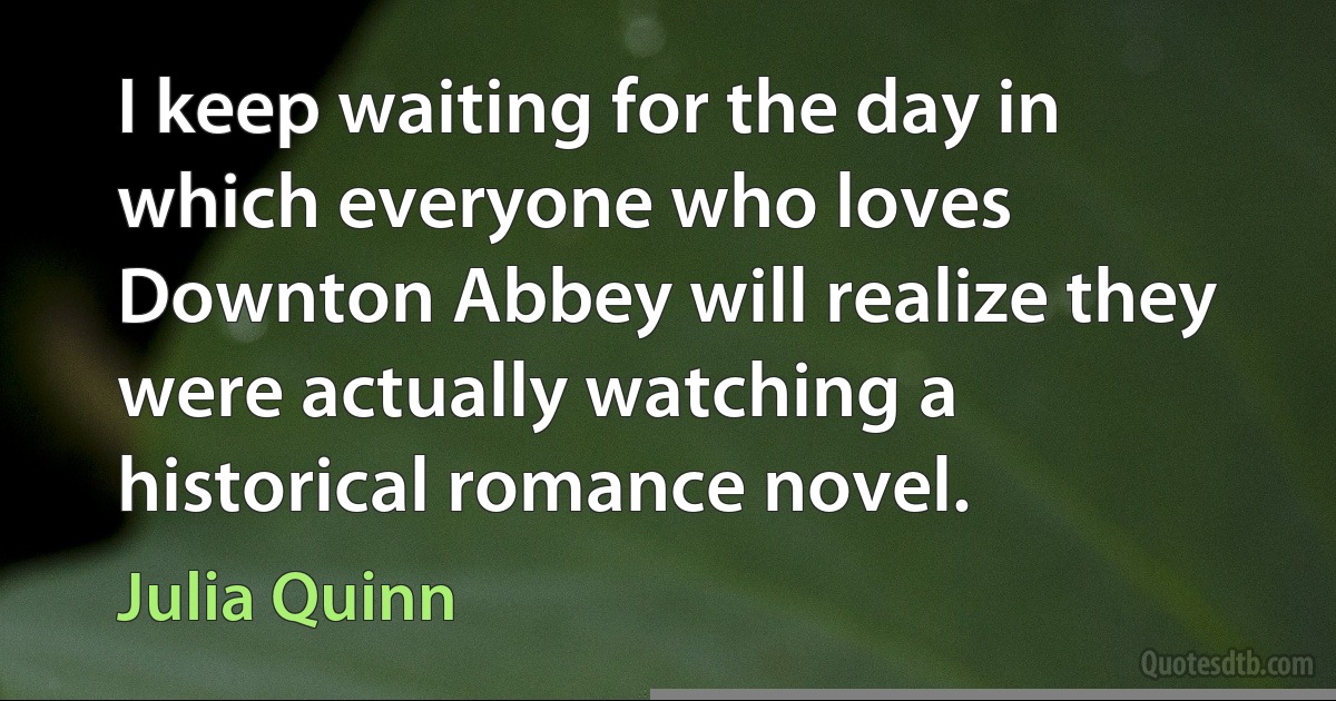 I keep waiting for the day in which everyone who loves Downton Abbey will realize they were actually watching a historical romance novel. (Julia Quinn)