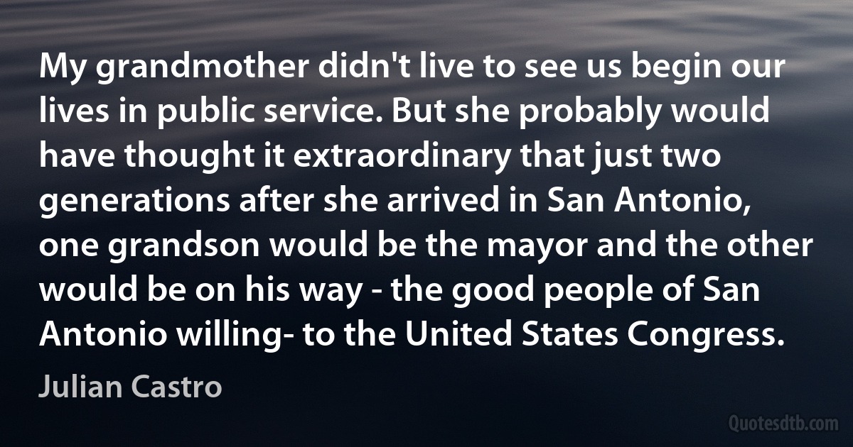 My grandmother didn't live to see us begin our lives in public service. But she probably would have thought it extraordinary that just two generations after she arrived in San Antonio, one grandson would be the mayor and the other would be on his way - the good people of San Antonio willing- to the United States Congress. (Julian Castro)