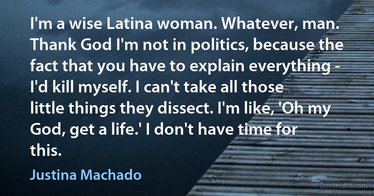 I'm a wise Latina woman. Whatever, man. Thank God I'm not in politics, because the fact that you have to explain everything - I'd kill myself. I can't take all those little things they dissect. I'm like, 'Oh my God, get a life.' I don't have time for this. (Justina Machado)