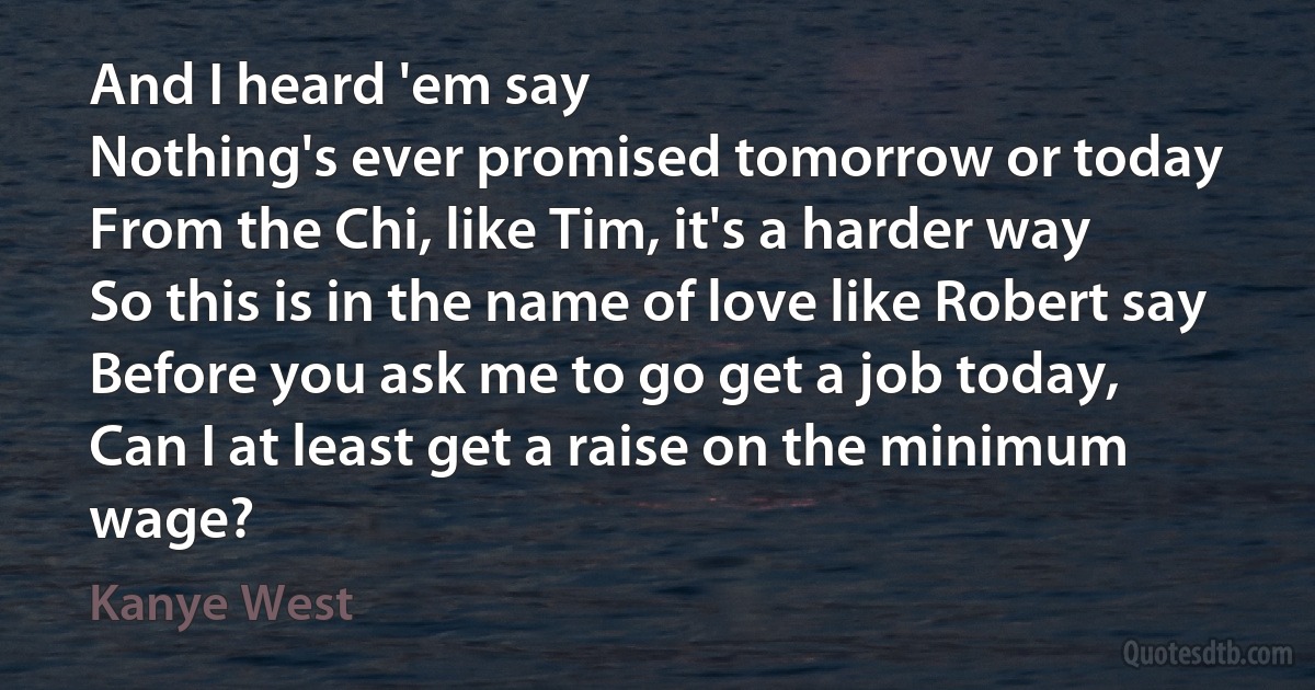 And I heard 'em say
Nothing's ever promised tomorrow or today
From the Chi, like Tim, it's a harder way
So this is in the name of love like Robert say
Before you ask me to go get a job today,
Can I at least get a raise on the minimum wage? (Kanye West)