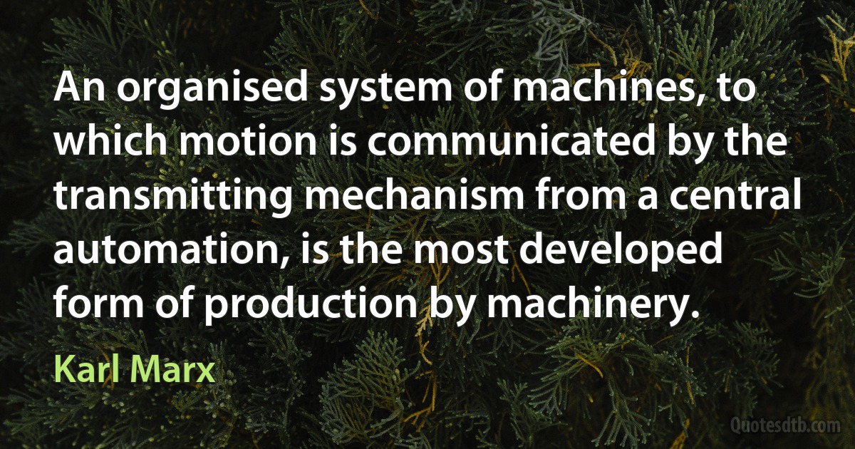 An organised system of machines, to which motion is communicated by the transmitting mechanism from a central automation, is the most developed form of production by machinery. (Karl Marx)