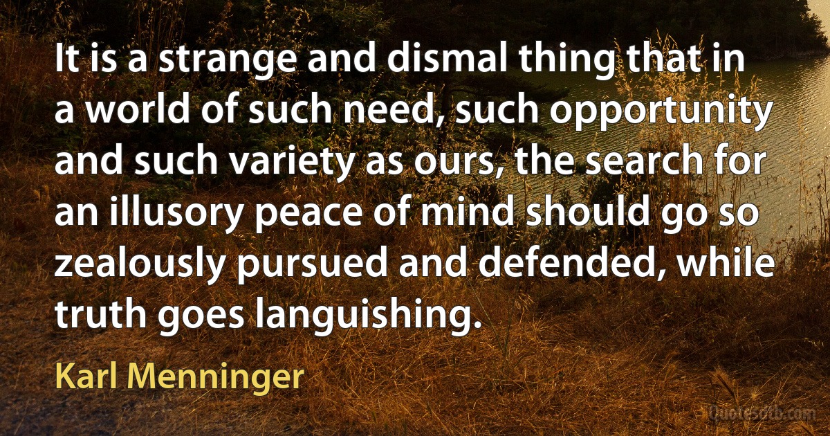 It is a strange and dismal thing that in a world of such need, such opportunity and such variety as ours, the search for an illusory peace of mind should go so zealously pursued and defended, while truth goes languishing. (Karl Menninger)