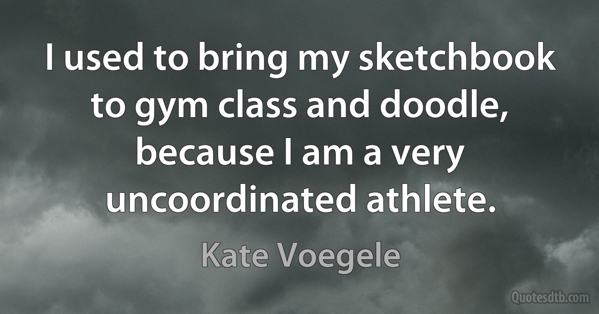 I used to bring my sketchbook to gym class and doodle, because I am a very uncoordinated athlete. (Kate Voegele)