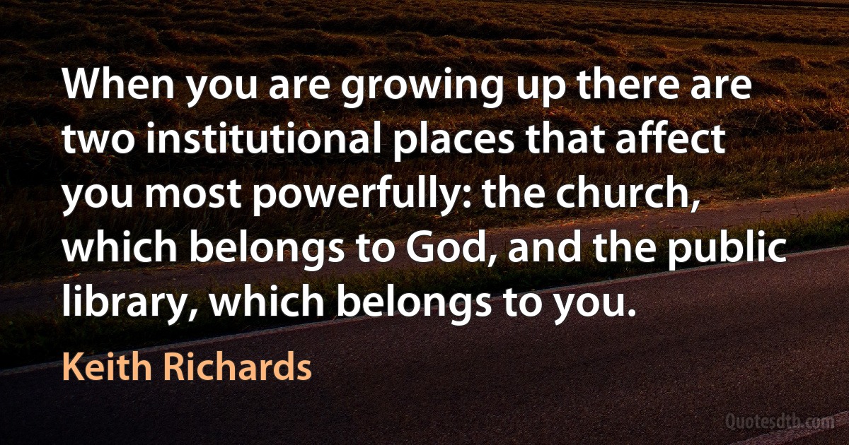 When you are growing up there are two institutional places that affect you most powerfully: the church, which belongs to God, and the public library, which belongs to you. (Keith Richards)