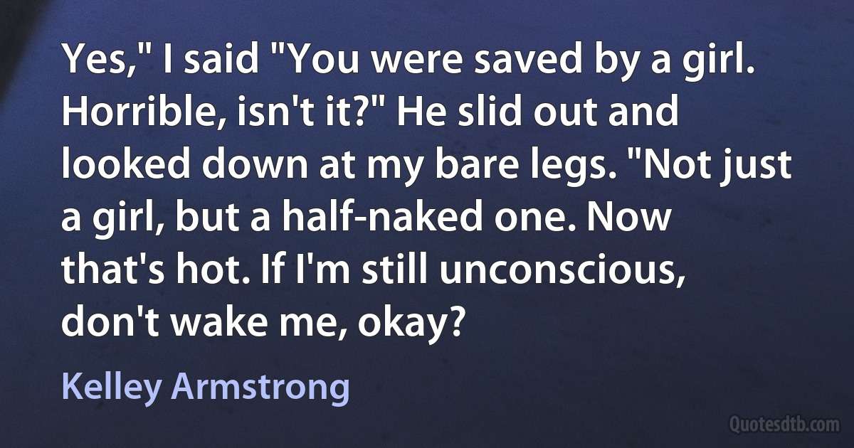 Yes," I said "You were saved by a girl. Horrible, isn't it?" He slid out and looked down at my bare legs. "Not just a girl, but a half-naked one. Now that's hot. If I'm still unconscious, don't wake me, okay? (Kelley Armstrong)