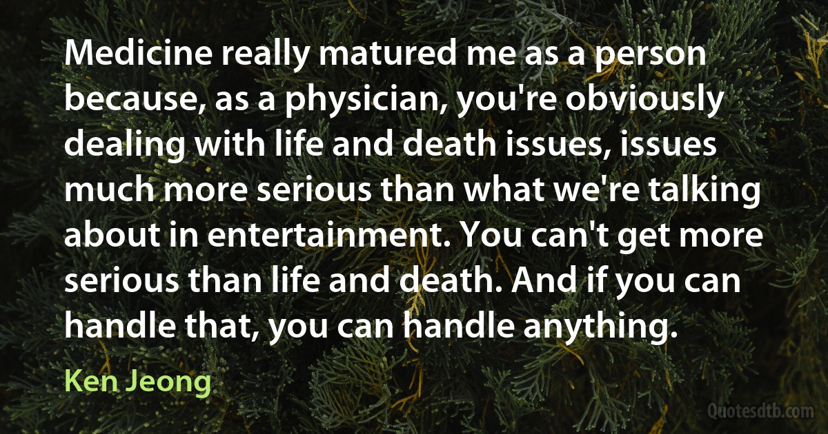 Medicine really matured me as a person because, as a physician, you're obviously dealing with life and death issues, issues much more serious than what we're talking about in entertainment. You can't get more serious than life and death. And if you can handle that, you can handle anything. (Ken Jeong)