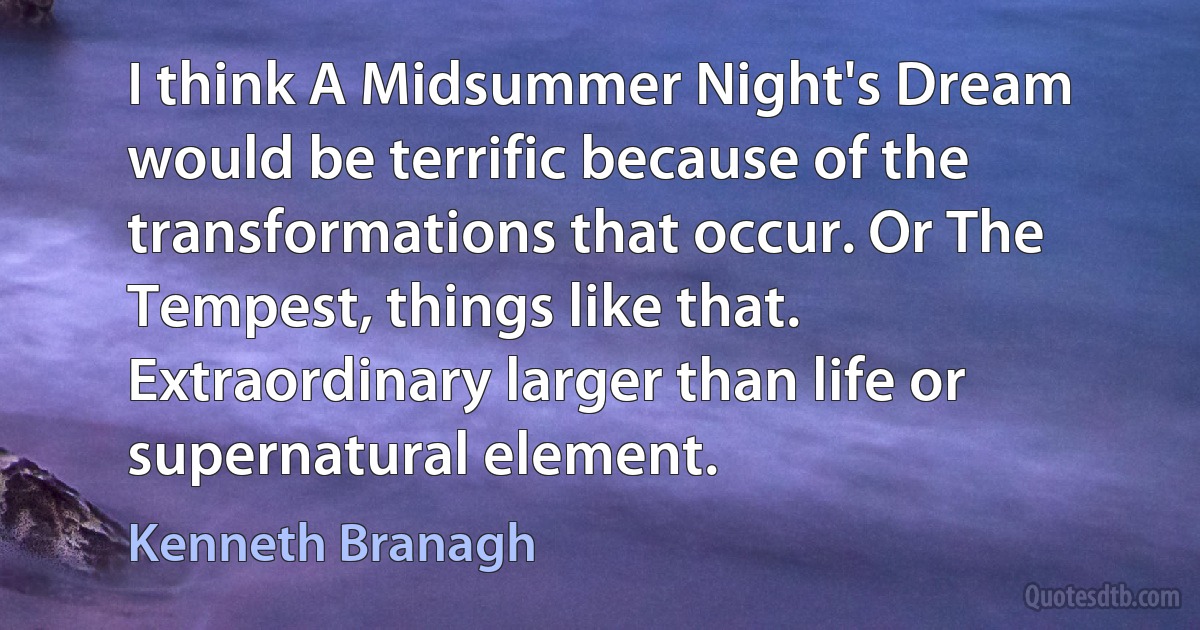 I think A Midsummer Night's Dream would be terrific because of the transformations that occur. Or The Tempest, things like that. Extraordinary larger than life or supernatural element. (Kenneth Branagh)