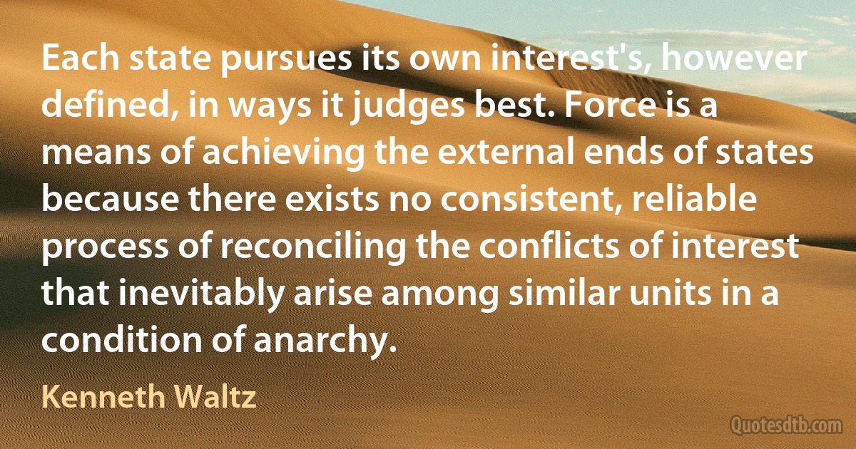 Each state pursues its own interest's, however defined, in ways it judges best. Force is a means of achieving the external ends of states because there exists no consistent, reliable process of reconciling the conflicts of interest that inevitably arise among similar units in a condition of anarchy. (Kenneth Waltz)