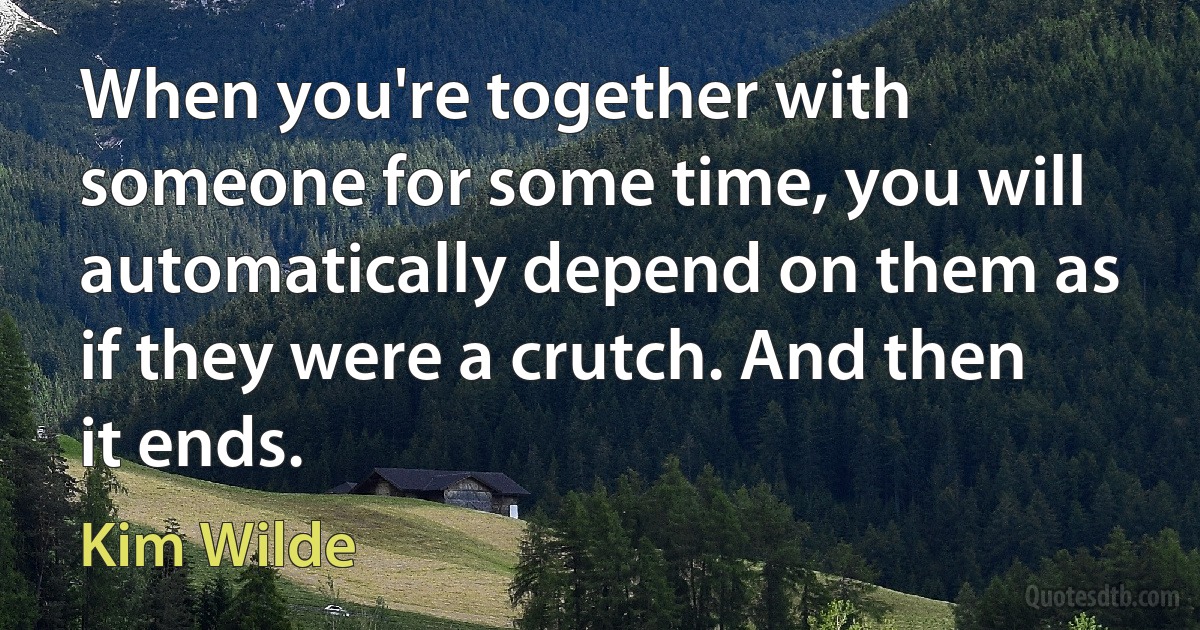 When you're together with someone for some time, you will automatically depend on them as if they were a crutch. And then it ends. (Kim Wilde)