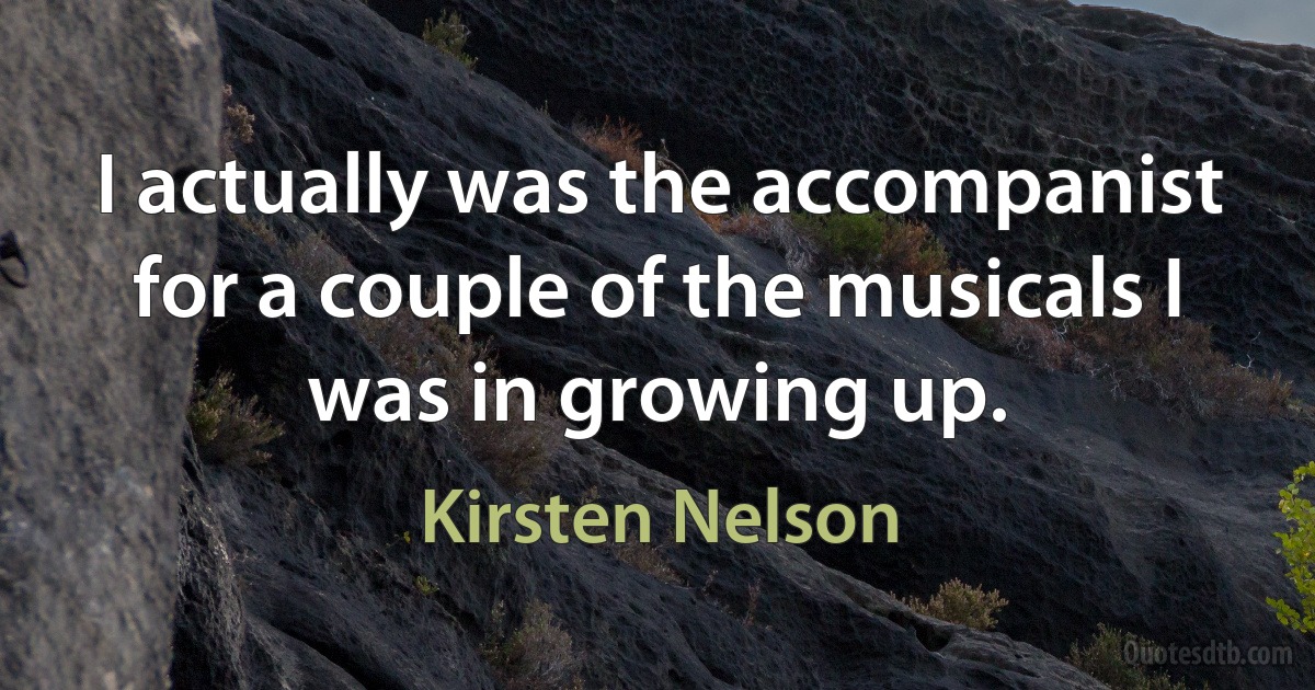 I actually was the accompanist for a couple of the musicals I was in growing up. (Kirsten Nelson)