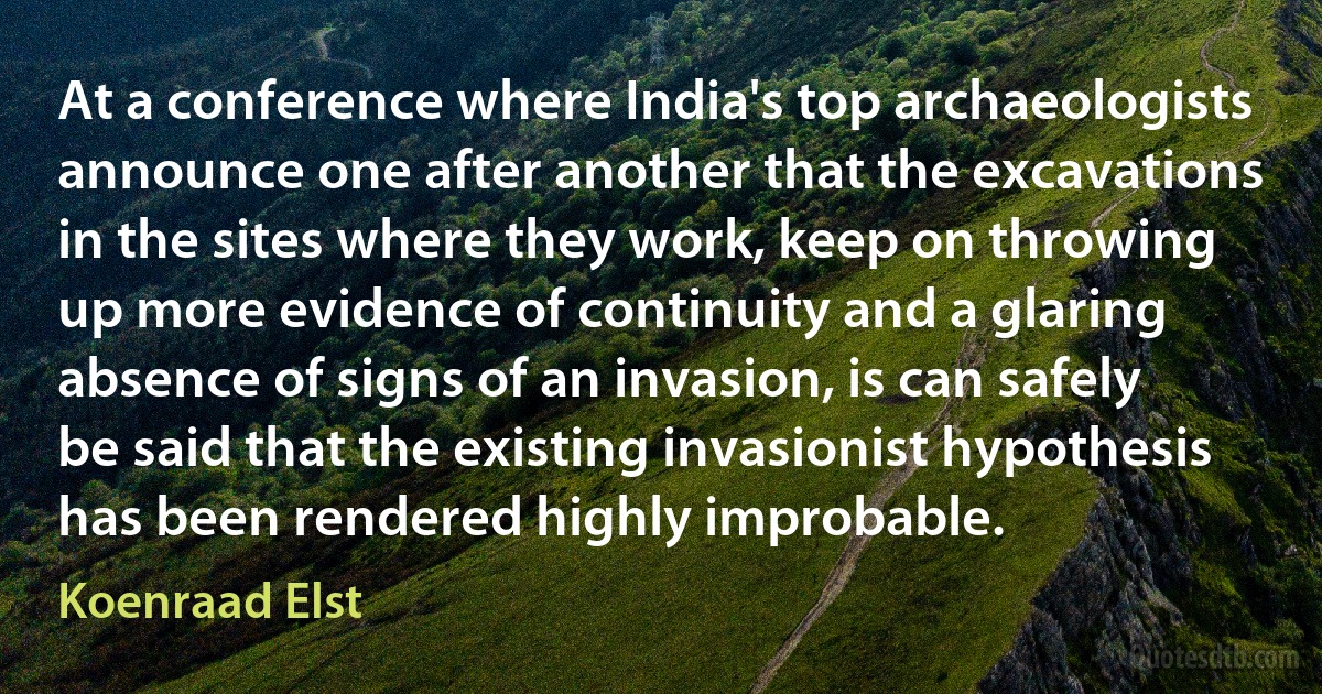 At a conference where India's top archaeologists announce one after another that the excavations in the sites where they work, keep on throwing up more evidence of continuity and a glaring absence of signs of an invasion, is can safely be said that the existing invasionist hypothesis has been rendered highly improbable. (Koenraad Elst)