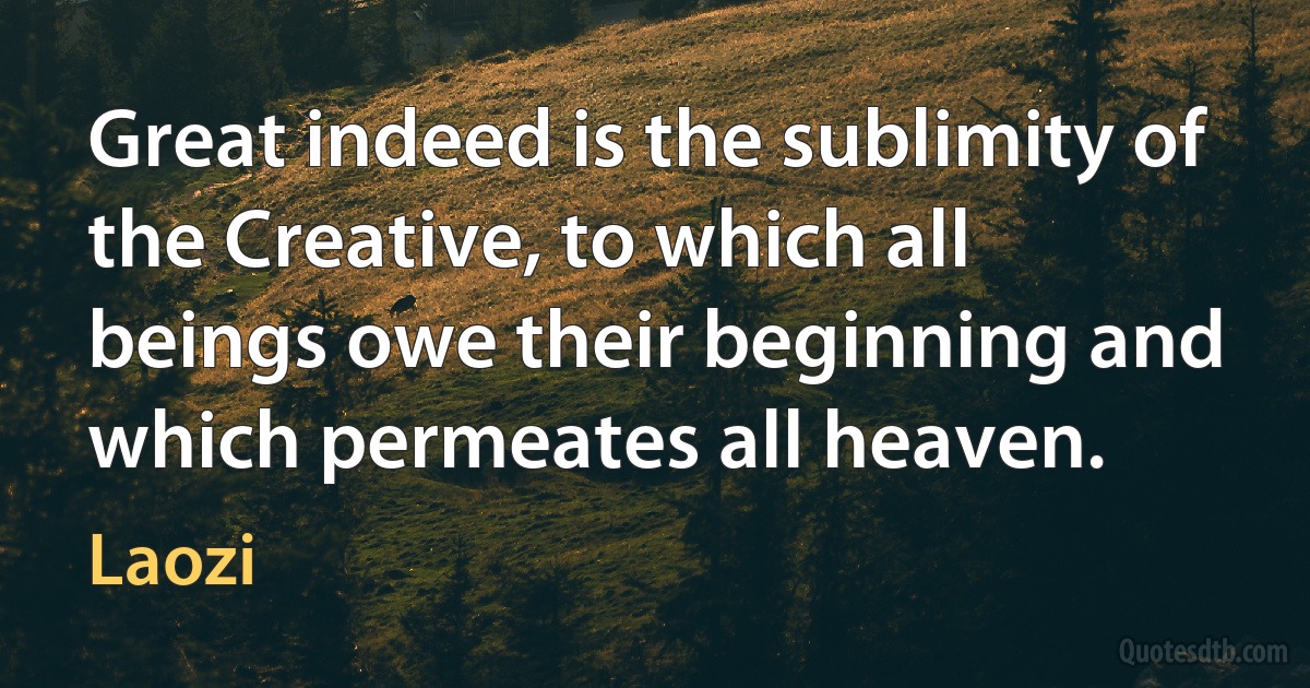 Great indeed is the sublimity of the Creative, to which all beings owe their beginning and which permeates all heaven. (Laozi)